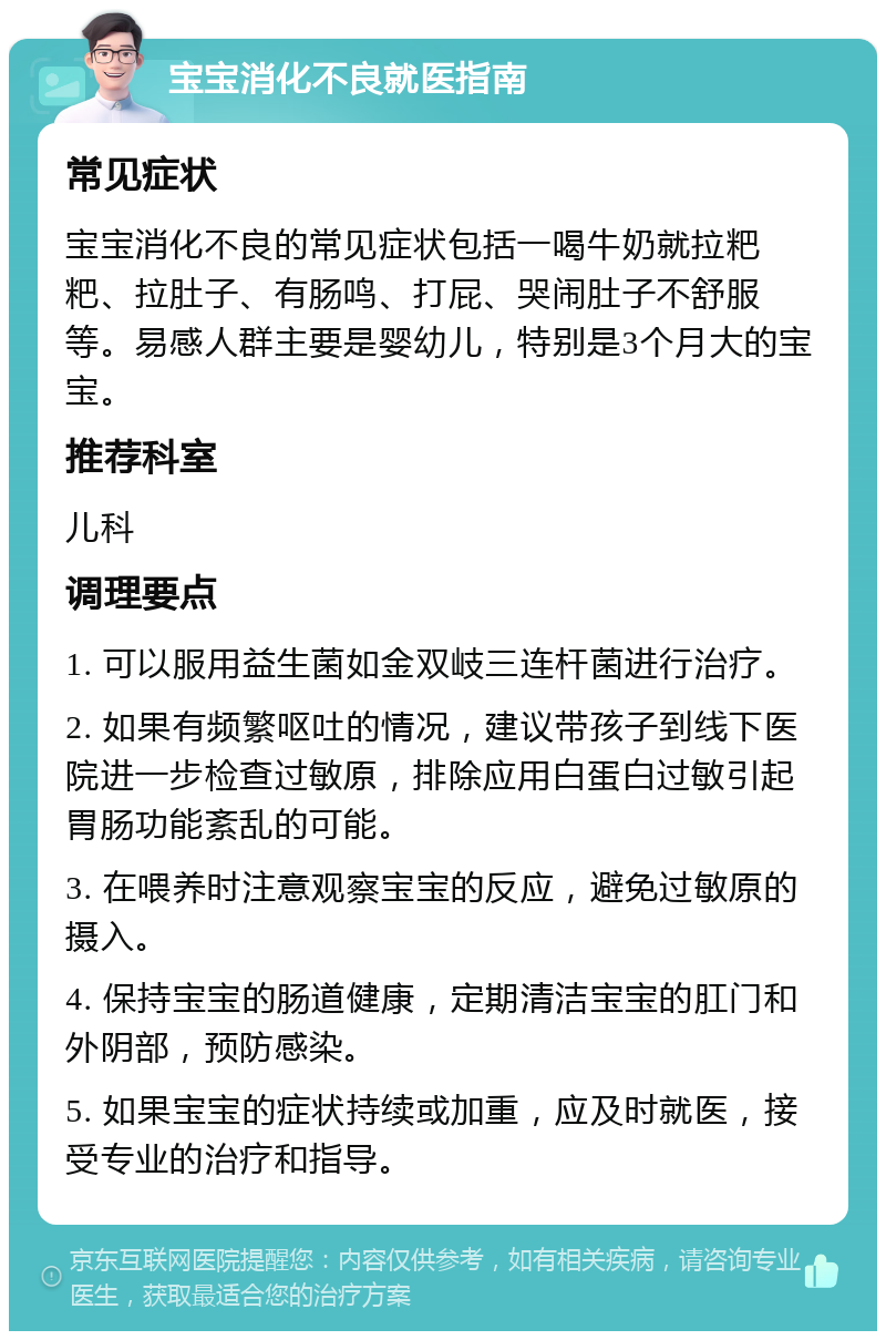 宝宝消化不良就医指南 常见症状 宝宝消化不良的常见症状包括一喝牛奶就拉粑粑、拉肚子、有肠鸣、打屁、哭闹肚子不舒服等。易感人群主要是婴幼儿，特别是3个月大的宝宝。 推荐科室 儿科 调理要点 1. 可以服用益生菌如金双岐三连杆菌进行治疗。 2. 如果有频繁呕吐的情况，建议带孩子到线下医院进一步检查过敏原，排除应用白蛋白过敏引起胃肠功能紊乱的可能。 3. 在喂养时注意观察宝宝的反应，避免过敏原的摄入。 4. 保持宝宝的肠道健康，定期清洁宝宝的肛门和外阴部，预防感染。 5. 如果宝宝的症状持续或加重，应及时就医，接受专业的治疗和指导。