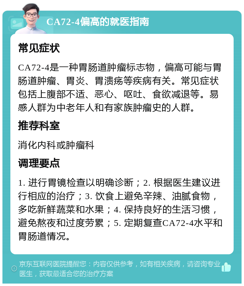 CA72-4偏高的就医指南 常见症状 CA72-4是一种胃肠道肿瘤标志物，偏高可能与胃肠道肿瘤、胃炎、胃溃疡等疾病有关。常见症状包括上腹部不适、恶心、呕吐、食欲减退等。易感人群为中老年人和有家族肿瘤史的人群。 推荐科室 消化内科或肿瘤科 调理要点 1. 进行胃镜检查以明确诊断；2. 根据医生建议进行相应的治疗；3. 饮食上避免辛辣、油腻食物，多吃新鲜蔬菜和水果；4. 保持良好的生活习惯，避免熬夜和过度劳累；5. 定期复查CA72-4水平和胃肠道情况。