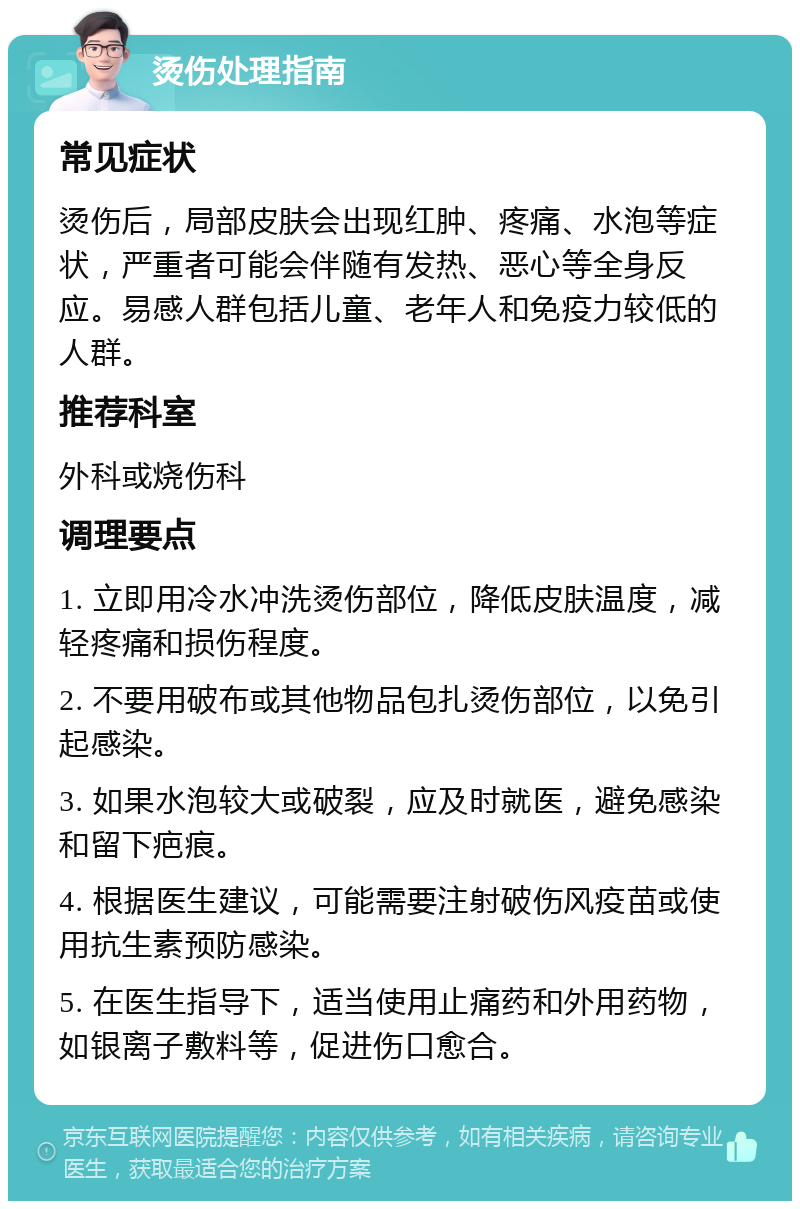 烫伤处理指南 常见症状 烫伤后，局部皮肤会出现红肿、疼痛、水泡等症状，严重者可能会伴随有发热、恶心等全身反应。易感人群包括儿童、老年人和免疫力较低的人群。 推荐科室 外科或烧伤科 调理要点 1. 立即用冷水冲洗烫伤部位，降低皮肤温度，减轻疼痛和损伤程度。 2. 不要用破布或其他物品包扎烫伤部位，以免引起感染。 3. 如果水泡较大或破裂，应及时就医，避免感染和留下疤痕。 4. 根据医生建议，可能需要注射破伤风疫苗或使用抗生素预防感染。 5. 在医生指导下，适当使用止痛药和外用药物，如银离子敷料等，促进伤口愈合。