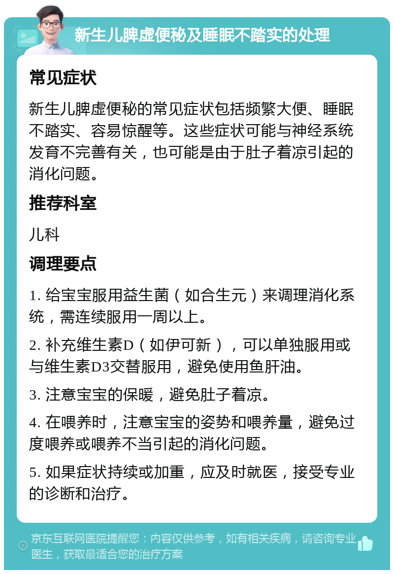 新生儿脾虚便秘及睡眠不踏实的处理 常见症状 新生儿脾虚便秘的常见症状包括频繁大便、睡眠不踏实、容易惊醒等。这些症状可能与神经系统发育不完善有关，也可能是由于肚子着凉引起的消化问题。 推荐科室 儿科 调理要点 1. 给宝宝服用益生菌（如合生元）来调理消化系统，需连续服用一周以上。 2. 补充维生素D（如伊可新），可以单独服用或与维生素D3交替服用，避免使用鱼肝油。 3. 注意宝宝的保暖，避免肚子着凉。 4. 在喂养时，注意宝宝的姿势和喂养量，避免过度喂养或喂养不当引起的消化问题。 5. 如果症状持续或加重，应及时就医，接受专业的诊断和治疗。