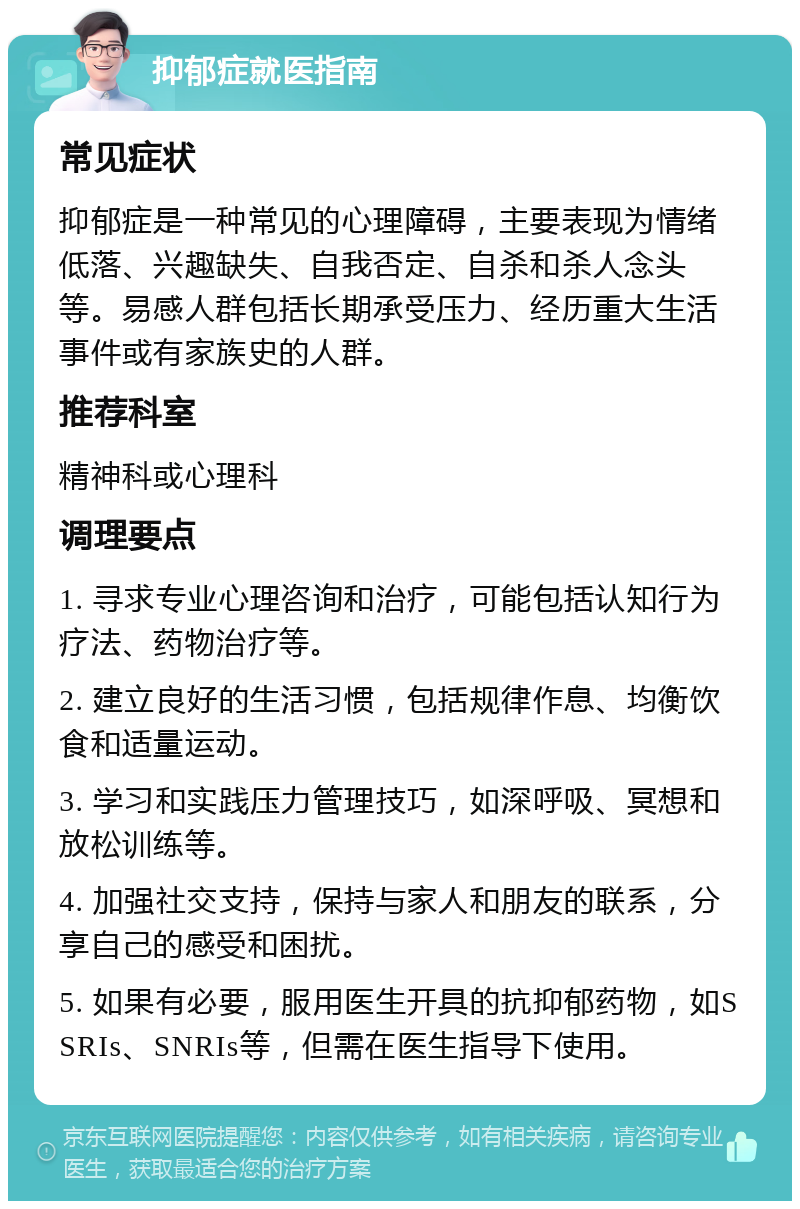 抑郁症就医指南 常见症状 抑郁症是一种常见的心理障碍，主要表现为情绪低落、兴趣缺失、自我否定、自杀和杀人念头等。易感人群包括长期承受压力、经历重大生活事件或有家族史的人群。 推荐科室 精神科或心理科 调理要点 1. 寻求专业心理咨询和治疗，可能包括认知行为疗法、药物治疗等。 2. 建立良好的生活习惯，包括规律作息、均衡饮食和适量运动。 3. 学习和实践压力管理技巧，如深呼吸、冥想和放松训练等。 4. 加强社交支持，保持与家人和朋友的联系，分享自己的感受和困扰。 5. 如果有必要，服用医生开具的抗抑郁药物，如SSRIs、SNRIs等，但需在医生指导下使用。