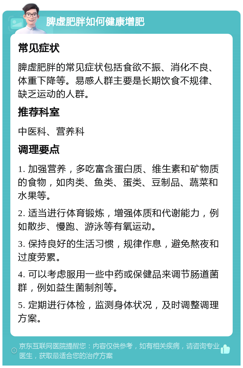 脾虚肥胖如何健康增肥 常见症状 脾虚肥胖的常见症状包括食欲不振、消化不良、体重下降等。易感人群主要是长期饮食不规律、缺乏运动的人群。 推荐科室 中医科、营养科 调理要点 1. 加强营养，多吃富含蛋白质、维生素和矿物质的食物，如肉类、鱼类、蛋类、豆制品、蔬菜和水果等。 2. 适当进行体育锻炼，增强体质和代谢能力，例如散步、慢跑、游泳等有氧运动。 3. 保持良好的生活习惯，规律作息，避免熬夜和过度劳累。 4. 可以考虑服用一些中药或保健品来调节肠道菌群，例如益生菌制剂等。 5. 定期进行体检，监测身体状况，及时调整调理方案。