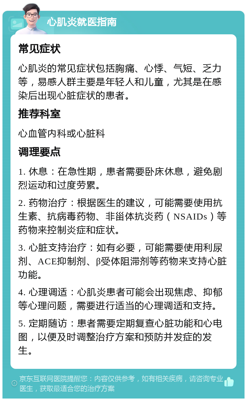 心肌炎就医指南 常见症状 心肌炎的常见症状包括胸痛、心悸、气短、乏力等，易感人群主要是年轻人和儿童，尤其是在感染后出现心脏症状的患者。 推荐科室 心血管内科或心脏科 调理要点 1. 休息：在急性期，患者需要卧床休息，避免剧烈运动和过度劳累。 2. 药物治疗：根据医生的建议，可能需要使用抗生素、抗病毒药物、非甾体抗炎药（NSAIDs）等药物来控制炎症和症状。 3. 心脏支持治疗：如有必要，可能需要使用利尿剂、ACE抑制剂、β受体阻滞剂等药物来支持心脏功能。 4. 心理调适：心肌炎患者可能会出现焦虑、抑郁等心理问题，需要进行适当的心理调适和支持。 5. 定期随访：患者需要定期复查心脏功能和心电图，以便及时调整治疗方案和预防并发症的发生。