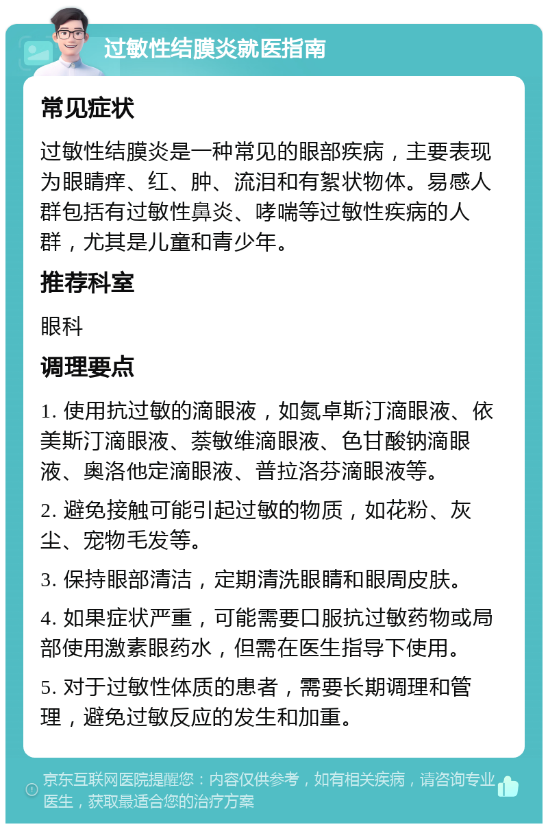 过敏性结膜炎就医指南 常见症状 过敏性结膜炎是一种常见的眼部疾病，主要表现为眼睛痒、红、肿、流泪和有絮状物体。易感人群包括有过敏性鼻炎、哮喘等过敏性疾病的人群，尤其是儿童和青少年。 推荐科室 眼科 调理要点 1. 使用抗过敏的滴眼液，如氮卓斯汀滴眼液、依美斯汀滴眼液、萘敏维滴眼液、色甘酸钠滴眼液、奥洛他定滴眼液、普拉洛芬滴眼液等。 2. 避免接触可能引起过敏的物质，如花粉、灰尘、宠物毛发等。 3. 保持眼部清洁，定期清洗眼睛和眼周皮肤。 4. 如果症状严重，可能需要口服抗过敏药物或局部使用激素眼药水，但需在医生指导下使用。 5. 对于过敏性体质的患者，需要长期调理和管理，避免过敏反应的发生和加重。