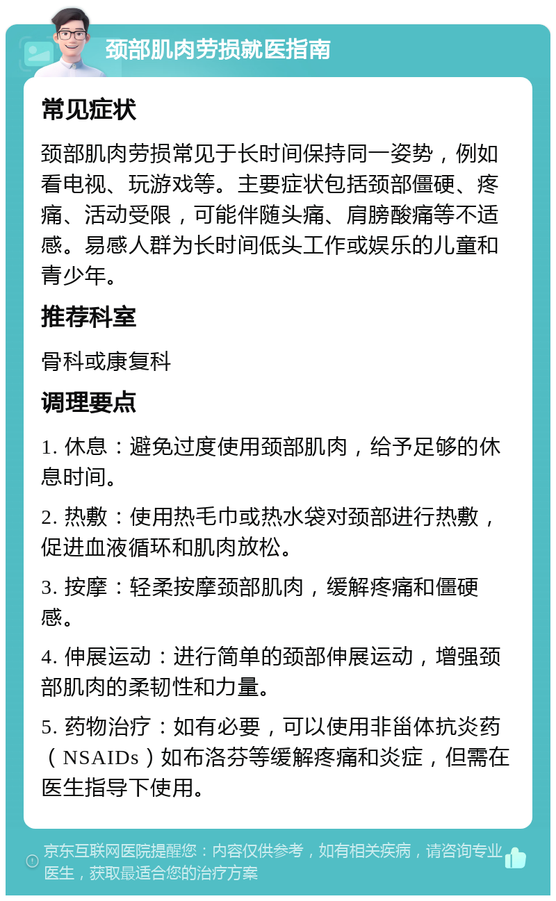 颈部肌肉劳损就医指南 常见症状 颈部肌肉劳损常见于长时间保持同一姿势，例如看电视、玩游戏等。主要症状包括颈部僵硬、疼痛、活动受限，可能伴随头痛、肩膀酸痛等不适感。易感人群为长时间低头工作或娱乐的儿童和青少年。 推荐科室 骨科或康复科 调理要点 1. 休息：避免过度使用颈部肌肉，给予足够的休息时间。 2. 热敷：使用热毛巾或热水袋对颈部进行热敷，促进血液循环和肌肉放松。 3. 按摩：轻柔按摩颈部肌肉，缓解疼痛和僵硬感。 4. 伸展运动：进行简单的颈部伸展运动，增强颈部肌肉的柔韧性和力量。 5. 药物治疗：如有必要，可以使用非甾体抗炎药（NSAIDs）如布洛芬等缓解疼痛和炎症，但需在医生指导下使用。