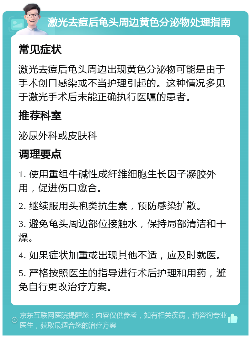 激光去痘后龟头周边黄色分泌物处理指南 常见症状 激光去痘后龟头周边出现黄色分泌物可能是由于手术创口感染或不当护理引起的。这种情况多见于激光手术后未能正确执行医嘱的患者。 推荐科室 泌尿外科或皮肤科 调理要点 1. 使用重组牛碱性成纤维细胞生长因子凝胶外用，促进伤口愈合。 2. 继续服用头孢类抗生素，预防感染扩散。 3. 避免龟头周边部位接触水，保持局部清洁和干燥。 4. 如果症状加重或出现其他不适，应及时就医。 5. 严格按照医生的指导进行术后护理和用药，避免自行更改治疗方案。