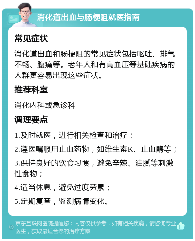 消化道出血与肠梗阻就医指南 常见症状 消化道出血和肠梗阻的常见症状包括呕吐、排气不畅、腹痛等。老年人和有高血压等基础疾病的人群更容易出现这些症状。 推荐科室 消化内科或急诊科 调理要点 1.及时就医，进行相关检查和治疗； 2.遵医嘱服用止血药物，如维生素K、止血酶等； 3.保持良好的饮食习惯，避免辛辣、油腻等刺激性食物； 4.适当休息，避免过度劳累； 5.定期复查，监测病情变化。