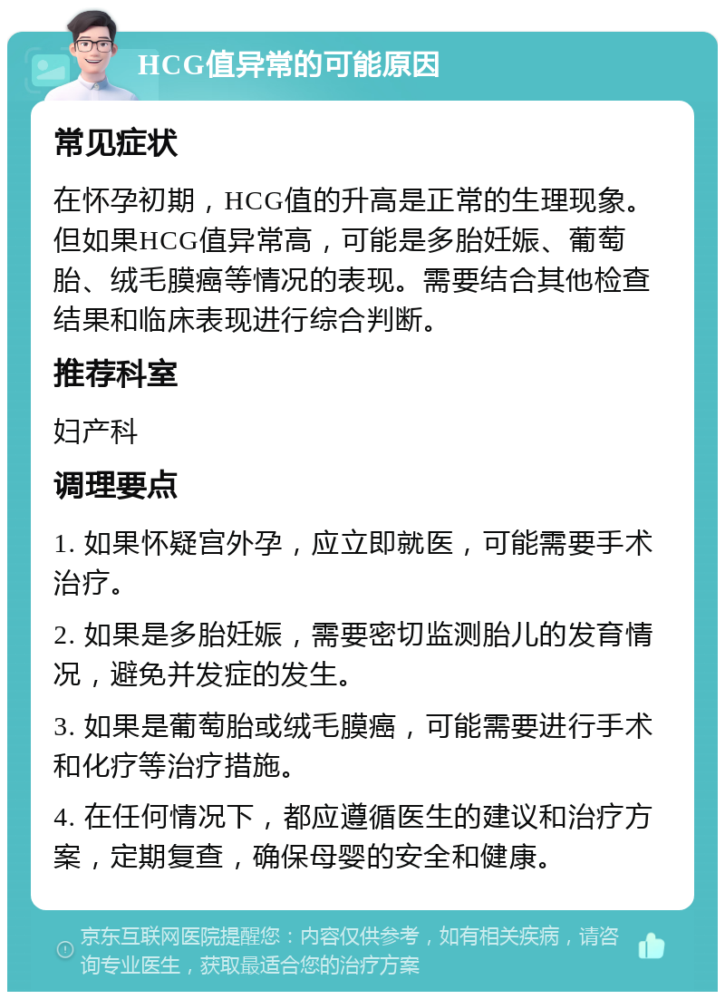 HCG值异常的可能原因 常见症状 在怀孕初期，HCG值的升高是正常的生理现象。但如果HCG值异常高，可能是多胎妊娠、葡萄胎、绒毛膜癌等情况的表现。需要结合其他检查结果和临床表现进行综合判断。 推荐科室 妇产科 调理要点 1. 如果怀疑宫外孕，应立即就医，可能需要手术治疗。 2. 如果是多胎妊娠，需要密切监测胎儿的发育情况，避免并发症的发生。 3. 如果是葡萄胎或绒毛膜癌，可能需要进行手术和化疗等治疗措施。 4. 在任何情况下，都应遵循医生的建议和治疗方案，定期复查，确保母婴的安全和健康。