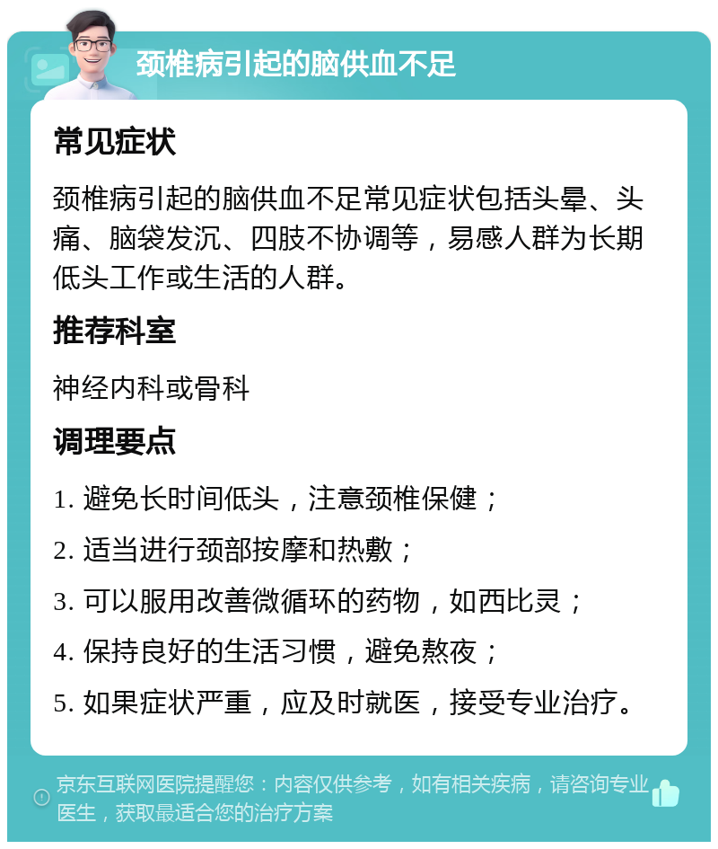 颈椎病引起的脑供血不足 常见症状 颈椎病引起的脑供血不足常见症状包括头晕、头痛、脑袋发沉、四肢不协调等，易感人群为长期低头工作或生活的人群。 推荐科室 神经内科或骨科 调理要点 1. 避免长时间低头，注意颈椎保健； 2. 适当进行颈部按摩和热敷； 3. 可以服用改善微循环的药物，如西比灵； 4. 保持良好的生活习惯，避免熬夜； 5. 如果症状严重，应及时就医，接受专业治疗。