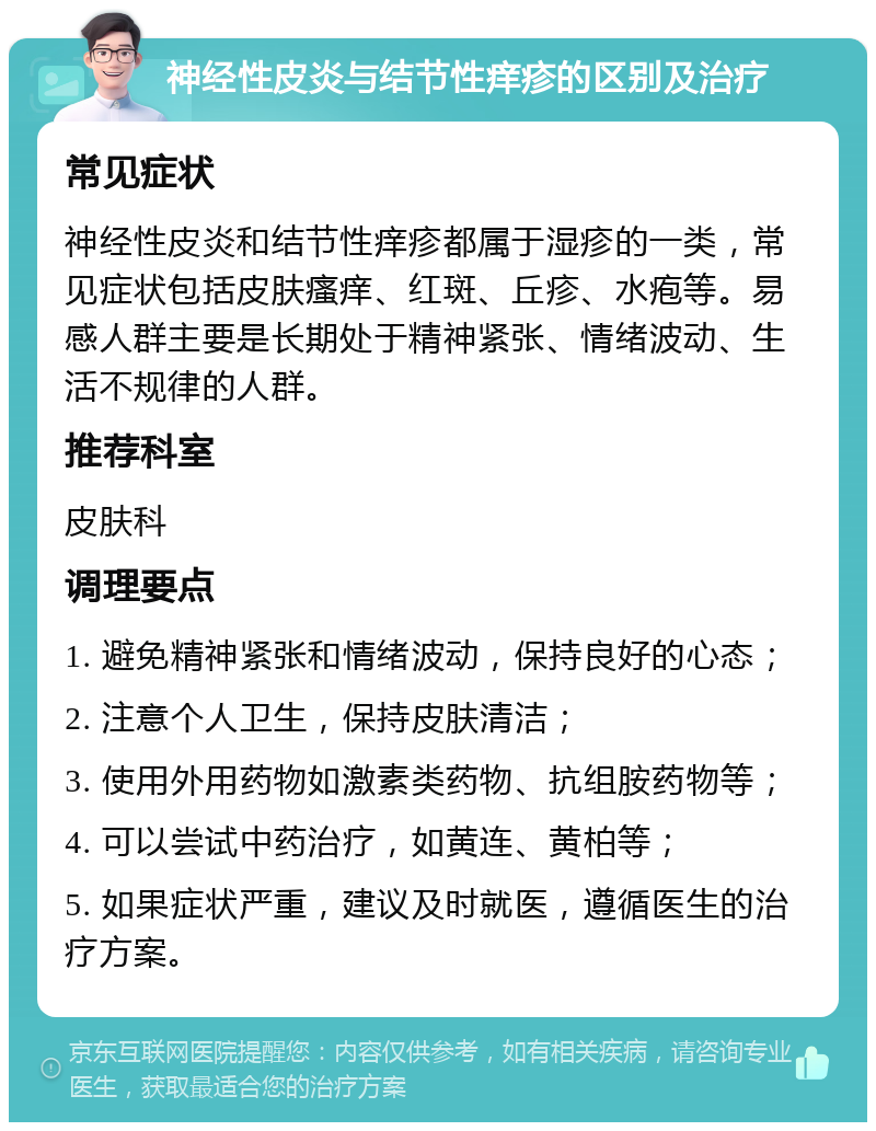 神经性皮炎与结节性痒疹的区别及治疗 常见症状 神经性皮炎和结节性痒疹都属于湿疹的一类，常见症状包括皮肤瘙痒、红斑、丘疹、水疱等。易感人群主要是长期处于精神紧张、情绪波动、生活不规律的人群。 推荐科室 皮肤科 调理要点 1. 避免精神紧张和情绪波动，保持良好的心态； 2. 注意个人卫生，保持皮肤清洁； 3. 使用外用药物如激素类药物、抗组胺药物等； 4. 可以尝试中药治疗，如黄连、黄柏等； 5. 如果症状严重，建议及时就医，遵循医生的治疗方案。