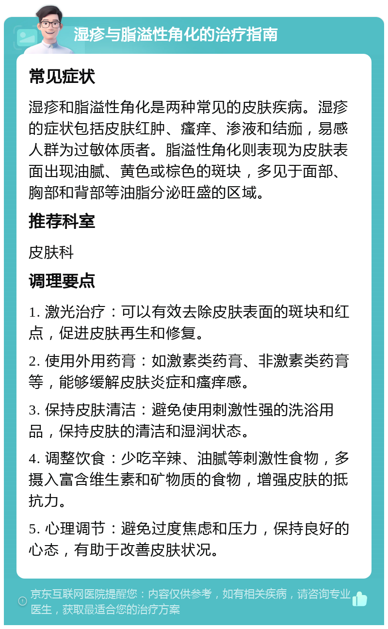 湿疹与脂溢性角化的治疗指南 常见症状 湿疹和脂溢性角化是两种常见的皮肤疾病。湿疹的症状包括皮肤红肿、瘙痒、渗液和结痂，易感人群为过敏体质者。脂溢性角化则表现为皮肤表面出现油腻、黄色或棕色的斑块，多见于面部、胸部和背部等油脂分泌旺盛的区域。 推荐科室 皮肤科 调理要点 1. 激光治疗：可以有效去除皮肤表面的斑块和红点，促进皮肤再生和修复。 2. 使用外用药膏：如激素类药膏、非激素类药膏等，能够缓解皮肤炎症和瘙痒感。 3. 保持皮肤清洁：避免使用刺激性强的洗浴用品，保持皮肤的清洁和湿润状态。 4. 调整饮食：少吃辛辣、油腻等刺激性食物，多摄入富含维生素和矿物质的食物，增强皮肤的抵抗力。 5. 心理调节：避免过度焦虑和压力，保持良好的心态，有助于改善皮肤状况。