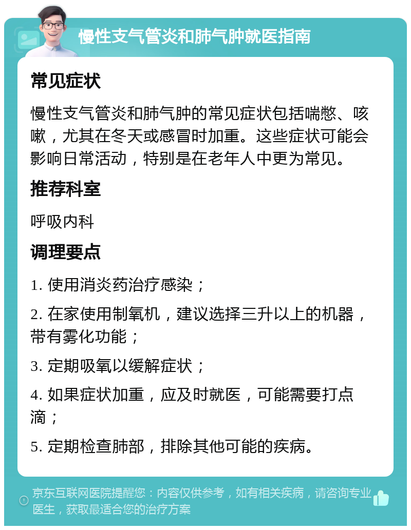 慢性支气管炎和肺气肿就医指南 常见症状 慢性支气管炎和肺气肿的常见症状包括喘憋、咳嗽，尤其在冬天或感冒时加重。这些症状可能会影响日常活动，特别是在老年人中更为常见。 推荐科室 呼吸内科 调理要点 1. 使用消炎药治疗感染； 2. 在家使用制氧机，建议选择三升以上的机器，带有雾化功能； 3. 定期吸氧以缓解症状； 4. 如果症状加重，应及时就医，可能需要打点滴； 5. 定期检查肺部，排除其他可能的疾病。