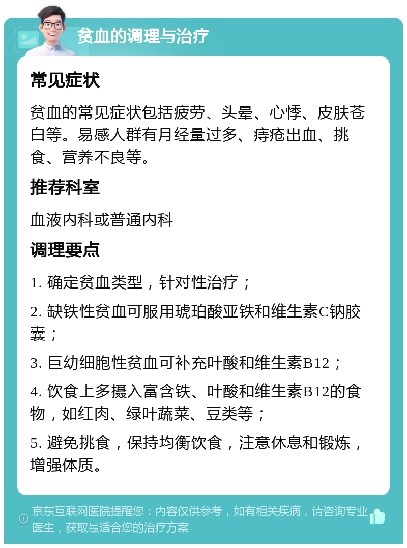 贫血的调理与治疗 常见症状 贫血的常见症状包括疲劳、头晕、心悸、皮肤苍白等。易感人群有月经量过多、痔疮出血、挑食、营养不良等。 推荐科室 血液内科或普通内科 调理要点 1. 确定贫血类型，针对性治疗； 2. 缺铁性贫血可服用琥珀酸亚铁和维生素C钠胶囊； 3. 巨幼细胞性贫血可补充叶酸和维生素B12； 4. 饮食上多摄入富含铁、叶酸和维生素B12的食物，如红肉、绿叶蔬菜、豆类等； 5. 避免挑食，保持均衡饮食，注意休息和锻炼，增强体质。