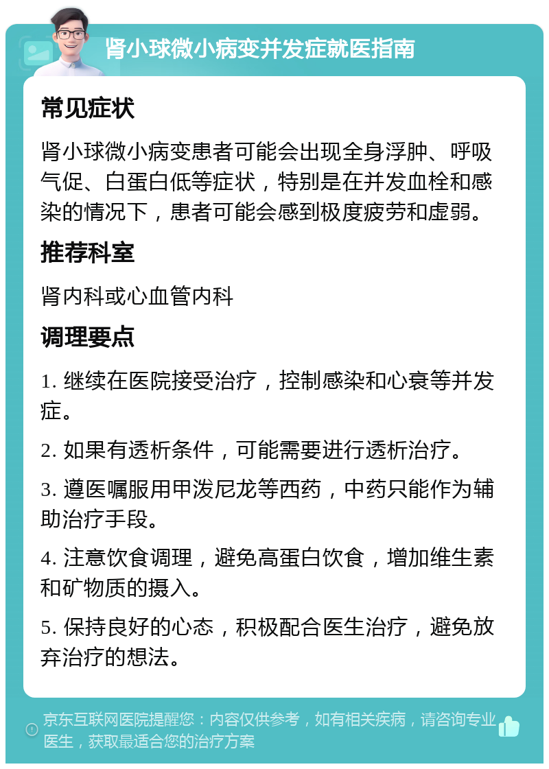 肾小球微小病变并发症就医指南 常见症状 肾小球微小病变患者可能会出现全身浮肿、呼吸气促、白蛋白低等症状，特别是在并发血栓和感染的情况下，患者可能会感到极度疲劳和虚弱。 推荐科室 肾内科或心血管内科 调理要点 1. 继续在医院接受治疗，控制感染和心衰等并发症。 2. 如果有透析条件，可能需要进行透析治疗。 3. 遵医嘱服用甲泼尼龙等西药，中药只能作为辅助治疗手段。 4. 注意饮食调理，避免高蛋白饮食，增加维生素和矿物质的摄入。 5. 保持良好的心态，积极配合医生治疗，避免放弃治疗的想法。