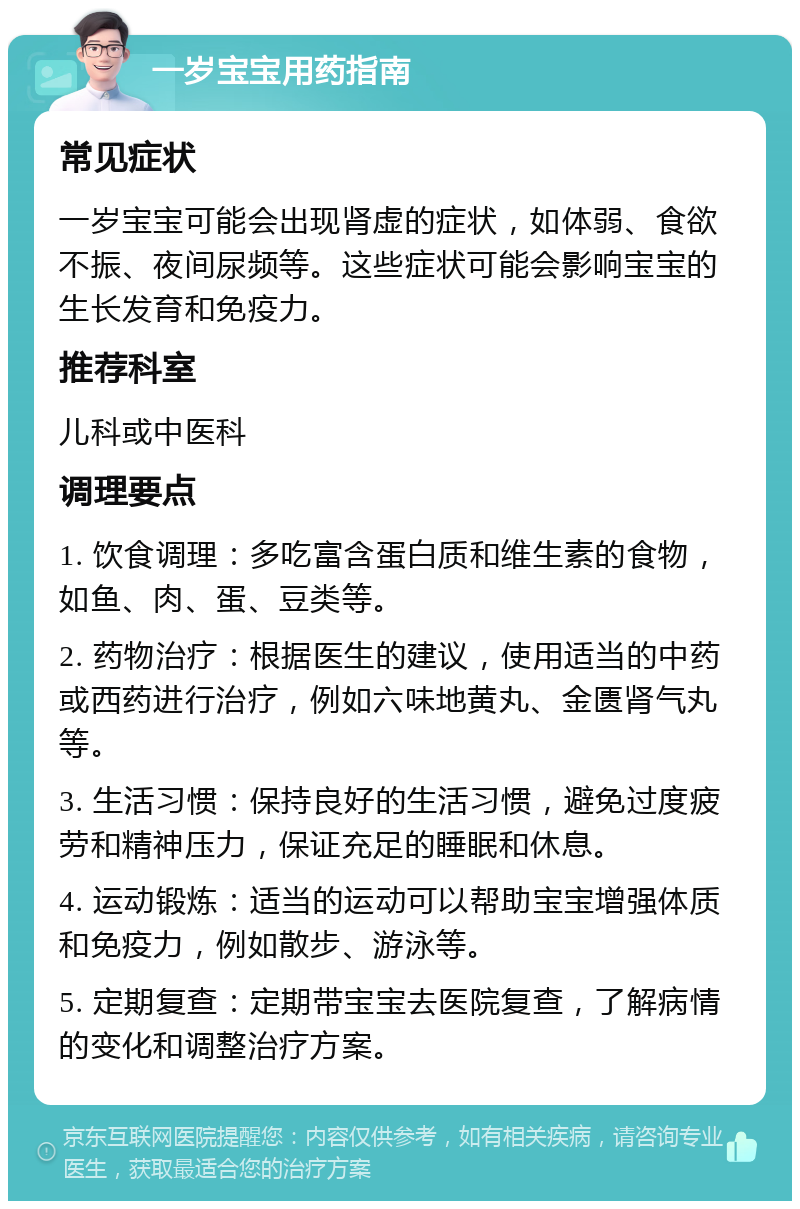 一岁宝宝用药指南 常见症状 一岁宝宝可能会出现肾虚的症状，如体弱、食欲不振、夜间尿频等。这些症状可能会影响宝宝的生长发育和免疫力。 推荐科室 儿科或中医科 调理要点 1. 饮食调理：多吃富含蛋白质和维生素的食物，如鱼、肉、蛋、豆类等。 2. 药物治疗：根据医生的建议，使用适当的中药或西药进行治疗，例如六味地黄丸、金匮肾气丸等。 3. 生活习惯：保持良好的生活习惯，避免过度疲劳和精神压力，保证充足的睡眠和休息。 4. 运动锻炼：适当的运动可以帮助宝宝增强体质和免疫力，例如散步、游泳等。 5. 定期复查：定期带宝宝去医院复查，了解病情的变化和调整治疗方案。