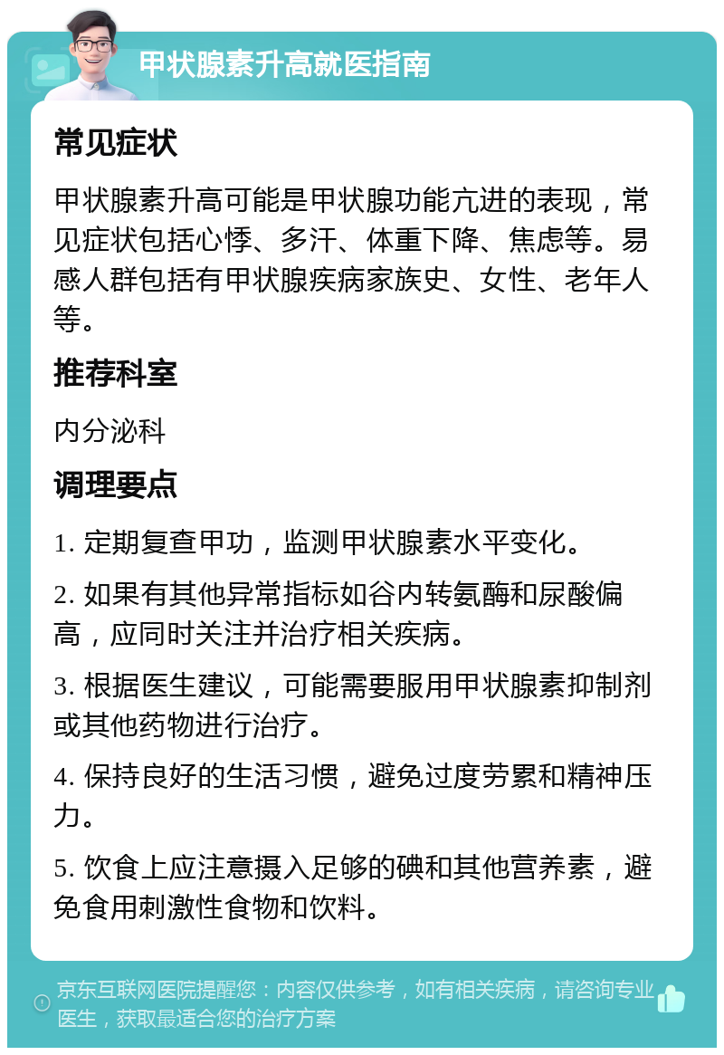 甲状腺素升高就医指南 常见症状 甲状腺素升高可能是甲状腺功能亢进的表现，常见症状包括心悸、多汗、体重下降、焦虑等。易感人群包括有甲状腺疾病家族史、女性、老年人等。 推荐科室 内分泌科 调理要点 1. 定期复查甲功，监测甲状腺素水平变化。 2. 如果有其他异常指标如谷内转氨酶和尿酸偏高，应同时关注并治疗相关疾病。 3. 根据医生建议，可能需要服用甲状腺素抑制剂或其他药物进行治疗。 4. 保持良好的生活习惯，避免过度劳累和精神压力。 5. 饮食上应注意摄入足够的碘和其他营养素，避免食用刺激性食物和饮料。