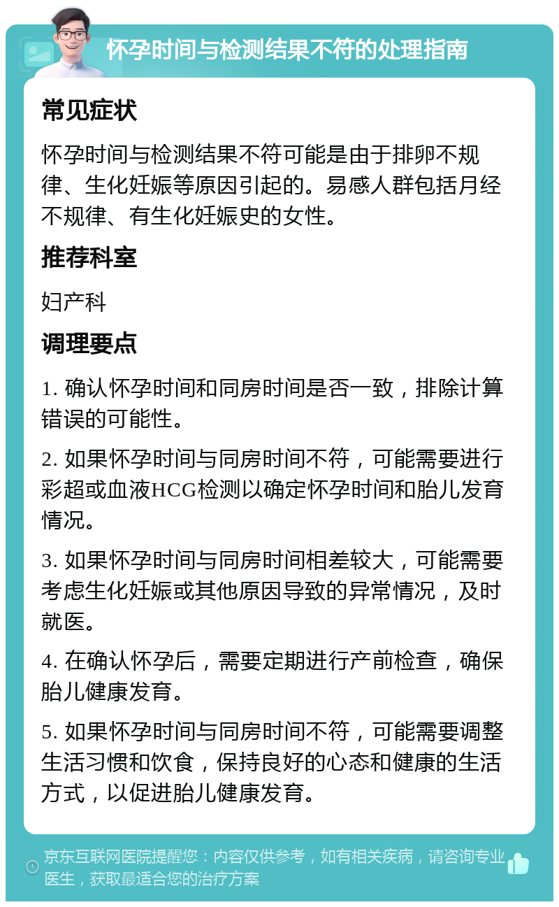 怀孕时间与检测结果不符的处理指南 常见症状 怀孕时间与检测结果不符可能是由于排卵不规律、生化妊娠等原因引起的。易感人群包括月经不规律、有生化妊娠史的女性。 推荐科室 妇产科 调理要点 1. 确认怀孕时间和同房时间是否一致，排除计算错误的可能性。 2. 如果怀孕时间与同房时间不符，可能需要进行彩超或血液HCG检测以确定怀孕时间和胎儿发育情况。 3. 如果怀孕时间与同房时间相差较大，可能需要考虑生化妊娠或其他原因导致的异常情况，及时就医。 4. 在确认怀孕后，需要定期进行产前检查，确保胎儿健康发育。 5. 如果怀孕时间与同房时间不符，可能需要调整生活习惯和饮食，保持良好的心态和健康的生活方式，以促进胎儿健康发育。