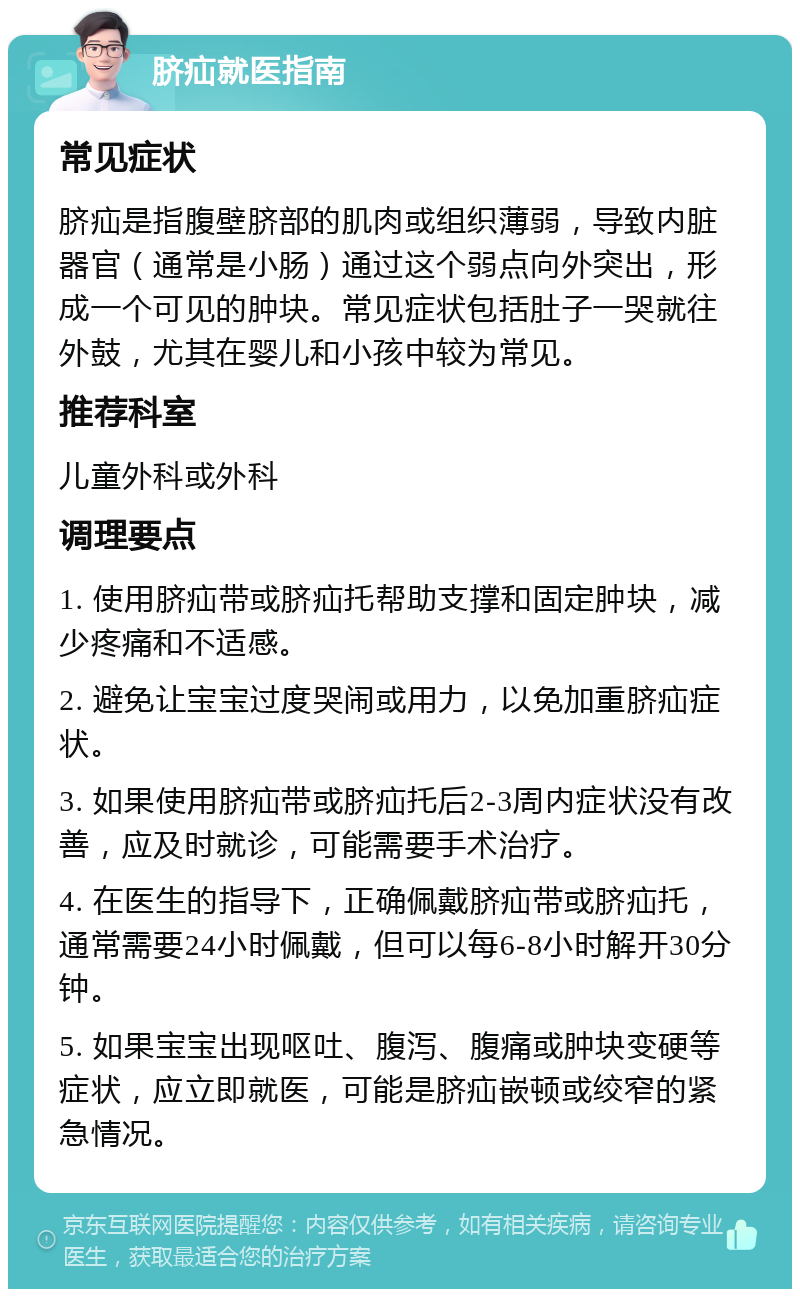 脐疝就医指南 常见症状 脐疝是指腹壁脐部的肌肉或组织薄弱，导致内脏器官（通常是小肠）通过这个弱点向外突出，形成一个可见的肿块。常见症状包括肚子一哭就往外鼓，尤其在婴儿和小孩中较为常见。 推荐科室 儿童外科或外科 调理要点 1. 使用脐疝带或脐疝托帮助支撑和固定肿块，减少疼痛和不适感。 2. 避免让宝宝过度哭闹或用力，以免加重脐疝症状。 3. 如果使用脐疝带或脐疝托后2-3周内症状没有改善，应及时就诊，可能需要手术治疗。 4. 在医生的指导下，正确佩戴脐疝带或脐疝托，通常需要24小时佩戴，但可以每6-8小时解开30分钟。 5. 如果宝宝出现呕吐、腹泻、腹痛或肿块变硬等症状，应立即就医，可能是脐疝嵌顿或绞窄的紧急情况。