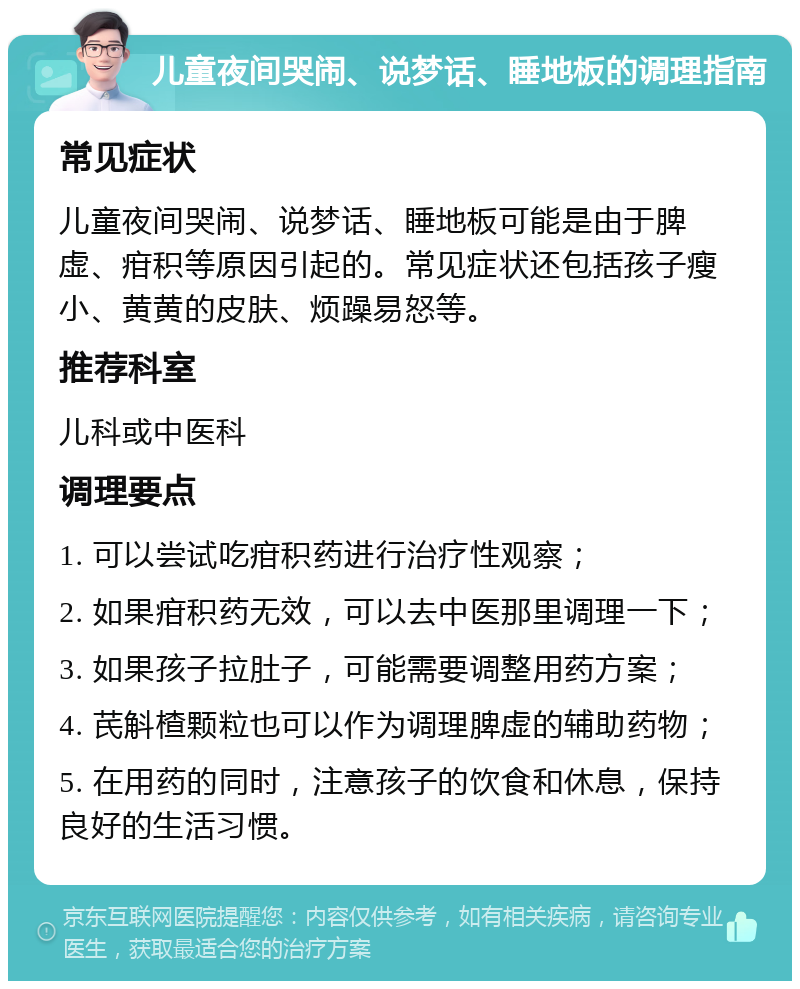 儿童夜间哭闹、说梦话、睡地板的调理指南 常见症状 儿童夜间哭闹、说梦话、睡地板可能是由于脾虚、疳积等原因引起的。常见症状还包括孩子瘦小、黄黄的皮肤、烦躁易怒等。 推荐科室 儿科或中医科 调理要点 1. 可以尝试吃疳积药进行治疗性观察； 2. 如果疳积药无效，可以去中医那里调理一下； 3. 如果孩子拉肚子，可能需要调整用药方案； 4. 芪斛楂颗粒也可以作为调理脾虚的辅助药物； 5. 在用药的同时，注意孩子的饮食和休息，保持良好的生活习惯。