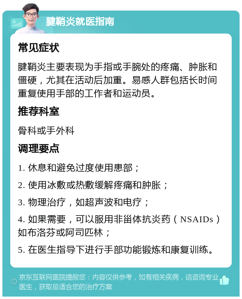 腱鞘炎就医指南 常见症状 腱鞘炎主要表现为手指或手腕处的疼痛、肿胀和僵硬，尤其在活动后加重。易感人群包括长时间重复使用手部的工作者和运动员。 推荐科室 骨科或手外科 调理要点 1. 休息和避免过度使用患部； 2. 使用冰敷或热敷缓解疼痛和肿胀； 3. 物理治疗，如超声波和电疗； 4. 如果需要，可以服用非甾体抗炎药（NSAIDs）如布洛芬或阿司匹林； 5. 在医生指导下进行手部功能锻炼和康复训练。