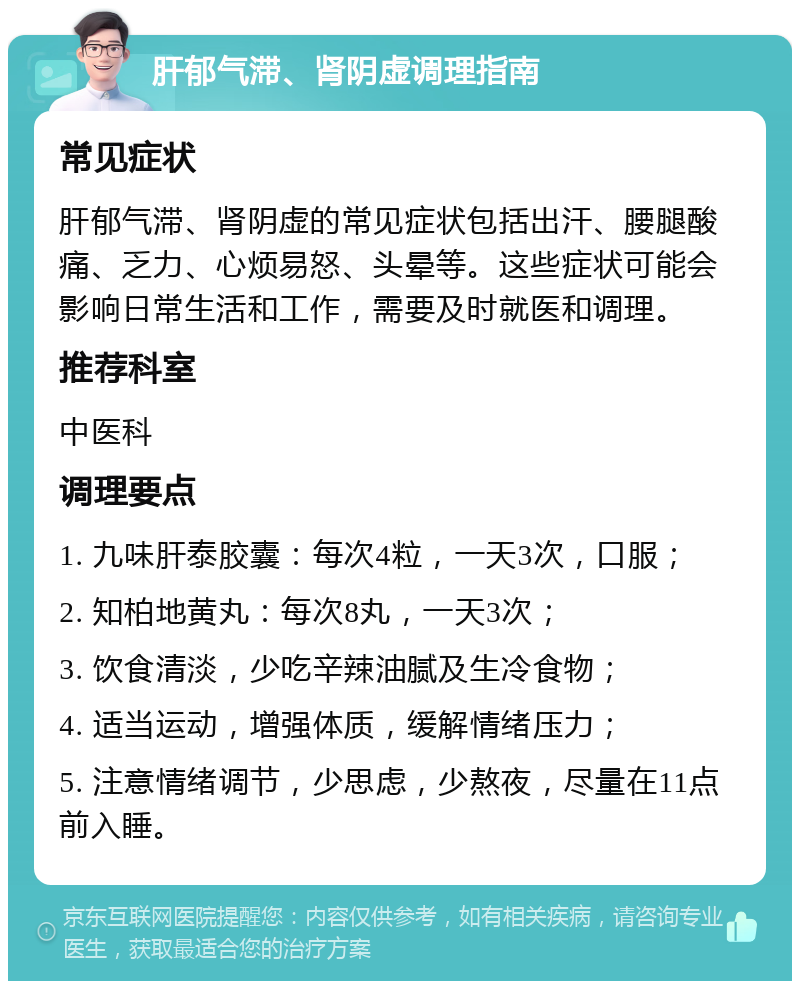 肝郁气滞、肾阴虚调理指南 常见症状 肝郁气滞、肾阴虚的常见症状包括出汗、腰腿酸痛、乏力、心烦易怒、头晕等。这些症状可能会影响日常生活和工作，需要及时就医和调理。 推荐科室 中医科 调理要点 1. 九味肝泰胶囊：每次4粒，一天3次，口服； 2. 知柏地黄丸：每次8丸，一天3次； 3. 饮食清淡，少吃辛辣油腻及生冷食物； 4. 适当运动，增强体质，缓解情绪压力； 5. 注意情绪调节，少思虑，少熬夜，尽量在11点前入睡。