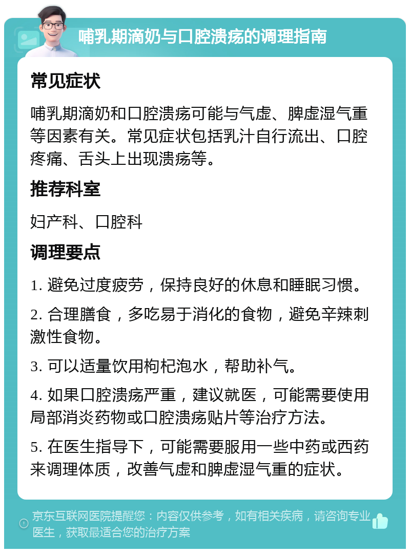 哺乳期滴奶与口腔溃疡的调理指南 常见症状 哺乳期滴奶和口腔溃疡可能与气虚、脾虚湿气重等因素有关。常见症状包括乳汁自行流出、口腔疼痛、舌头上出现溃疡等。 推荐科室 妇产科、口腔科 调理要点 1. 避免过度疲劳，保持良好的休息和睡眠习惯。 2. 合理膳食，多吃易于消化的食物，避免辛辣刺激性食物。 3. 可以适量饮用枸杞泡水，帮助补气。 4. 如果口腔溃疡严重，建议就医，可能需要使用局部消炎药物或口腔溃疡贴片等治疗方法。 5. 在医生指导下，可能需要服用一些中药或西药来调理体质，改善气虚和脾虚湿气重的症状。