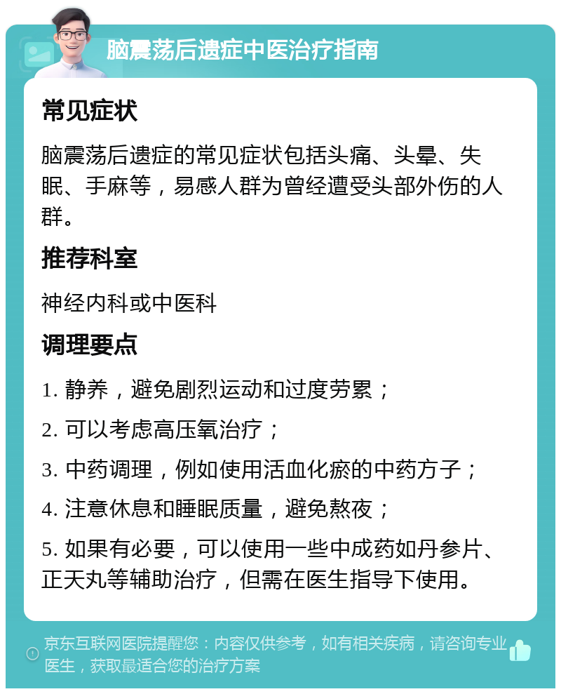 脑震荡后遗症中医治疗指南 常见症状 脑震荡后遗症的常见症状包括头痛、头晕、失眠、手麻等，易感人群为曾经遭受头部外伤的人群。 推荐科室 神经内科或中医科 调理要点 1. 静养，避免剧烈运动和过度劳累； 2. 可以考虑高压氧治疗； 3. 中药调理，例如使用活血化瘀的中药方子； 4. 注意休息和睡眠质量，避免熬夜； 5. 如果有必要，可以使用一些中成药如丹参片、正天丸等辅助治疗，但需在医生指导下使用。