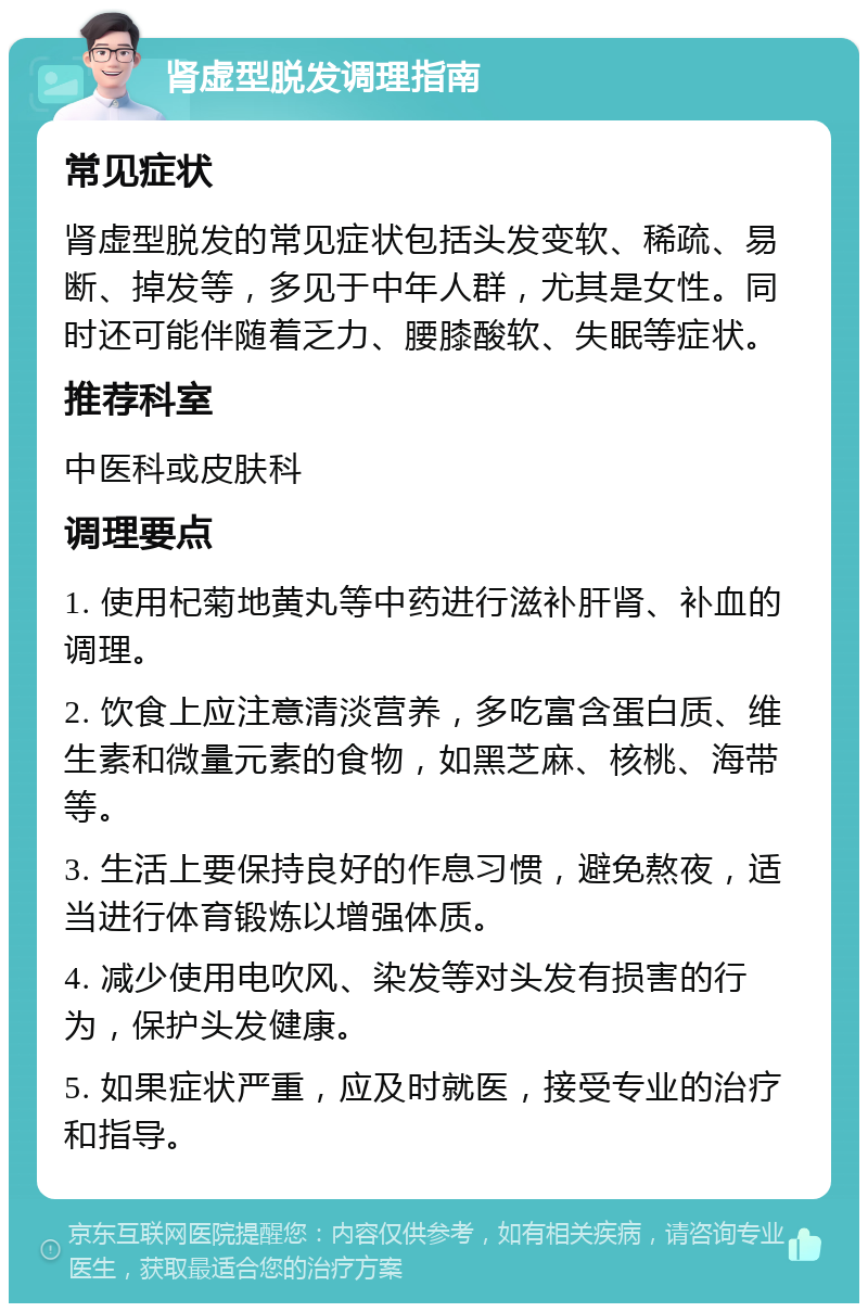 肾虚型脱发调理指南 常见症状 肾虚型脱发的常见症状包括头发变软、稀疏、易断、掉发等，多见于中年人群，尤其是女性。同时还可能伴随着乏力、腰膝酸软、失眠等症状。 推荐科室 中医科或皮肤科 调理要点 1. 使用杞菊地黄丸等中药进行滋补肝肾、补血的调理。 2. 饮食上应注意清淡营养，多吃富含蛋白质、维生素和微量元素的食物，如黑芝麻、核桃、海带等。 3. 生活上要保持良好的作息习惯，避免熬夜，适当进行体育锻炼以增强体质。 4. 减少使用电吹风、染发等对头发有损害的行为，保护头发健康。 5. 如果症状严重，应及时就医，接受专业的治疗和指导。