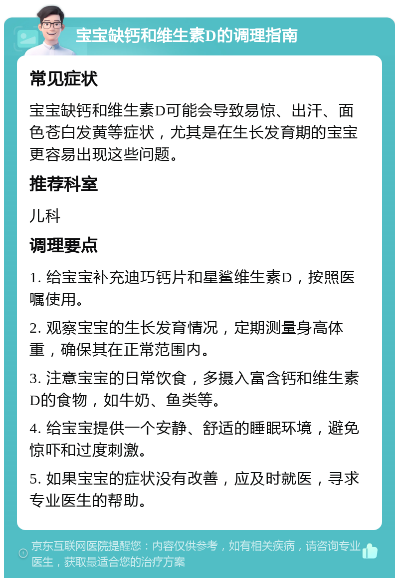 宝宝缺钙和维生素D的调理指南 常见症状 宝宝缺钙和维生素D可能会导致易惊、出汗、面色苍白发黄等症状，尤其是在生长发育期的宝宝更容易出现这些问题。 推荐科室 儿科 调理要点 1. 给宝宝补充迪巧钙片和星鲨维生素D，按照医嘱使用。 2. 观察宝宝的生长发育情况，定期测量身高体重，确保其在正常范围内。 3. 注意宝宝的日常饮食，多摄入富含钙和维生素D的食物，如牛奶、鱼类等。 4. 给宝宝提供一个安静、舒适的睡眠环境，避免惊吓和过度刺激。 5. 如果宝宝的症状没有改善，应及时就医，寻求专业医生的帮助。