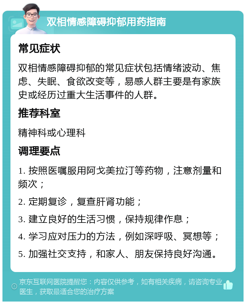 双相情感障碍抑郁用药指南 常见症状 双相情感障碍抑郁的常见症状包括情绪波动、焦虑、失眠、食欲改变等，易感人群主要是有家族史或经历过重大生活事件的人群。 推荐科室 精神科或心理科 调理要点 1. 按照医嘱服用阿戈美拉汀等药物，注意剂量和频次； 2. 定期复诊，复查肝肾功能； 3. 建立良好的生活习惯，保持规律作息； 4. 学习应对压力的方法，例如深呼吸、冥想等； 5. 加强社交支持，和家人、朋友保持良好沟通。