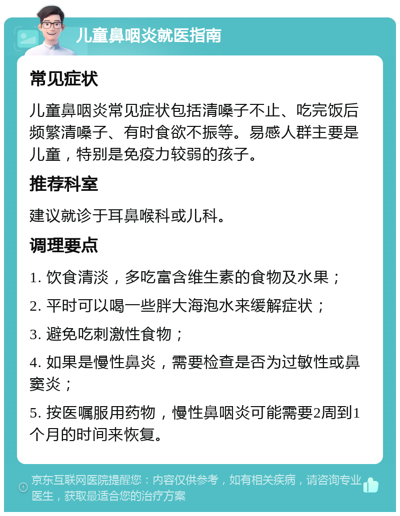 儿童鼻咽炎就医指南 常见症状 儿童鼻咽炎常见症状包括清嗓子不止、吃完饭后频繁清嗓子、有时食欲不振等。易感人群主要是儿童，特别是免疫力较弱的孩子。 推荐科室 建议就诊于耳鼻喉科或儿科。 调理要点 1. 饮食清淡，多吃富含维生素的食物及水果； 2. 平时可以喝一些胖大海泡水来缓解症状； 3. 避免吃刺激性食物； 4. 如果是慢性鼻炎，需要检查是否为过敏性或鼻窦炎； 5. 按医嘱服用药物，慢性鼻咽炎可能需要2周到1个月的时间来恢复。