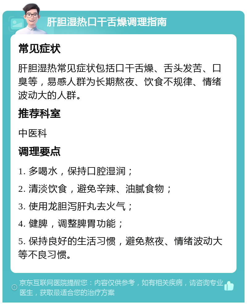 肝胆湿热口干舌燥调理指南 常见症状 肝胆湿热常见症状包括口干舌燥、舌头发苦、口臭等，易感人群为长期熬夜、饮食不规律、情绪波动大的人群。 推荐科室 中医科 调理要点 1. 多喝水，保持口腔湿润； 2. 清淡饮食，避免辛辣、油腻食物； 3. 使用龙胆泻肝丸去火气； 4. 健脾，调整脾胃功能； 5. 保持良好的生活习惯，避免熬夜、情绪波动大等不良习惯。