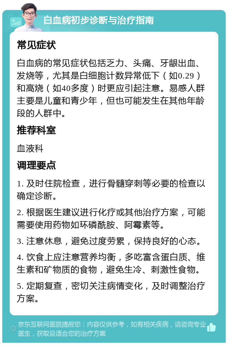 白血病初步诊断与治疗指南 常见症状 白血病的常见症状包括乏力、头痛、牙龈出血、发烧等，尤其是白细胞计数异常低下（如0.29）和高烧（如40多度）时更应引起注意。易感人群主要是儿童和青少年，但也可能发生在其他年龄段的人群中。 推荐科室 血液科 调理要点 1. 及时住院检查，进行骨髓穿刺等必要的检查以确定诊断。 2. 根据医生建议进行化疗或其他治疗方案，可能需要使用药物如环磷酰胺、阿霉素等。 3. 注意休息，避免过度劳累，保持良好的心态。 4. 饮食上应注意营养均衡，多吃富含蛋白质、维生素和矿物质的食物，避免生冷、刺激性食物。 5. 定期复查，密切关注病情变化，及时调整治疗方案。