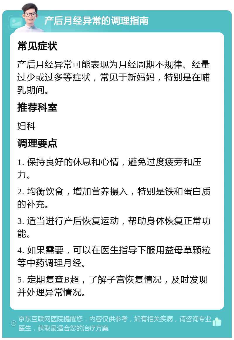 产后月经异常的调理指南 常见症状 产后月经异常可能表现为月经周期不规律、经量过少或过多等症状，常见于新妈妈，特别是在哺乳期间。 推荐科室 妇科 调理要点 1. 保持良好的休息和心情，避免过度疲劳和压力。 2. 均衡饮食，增加营养摄入，特别是铁和蛋白质的补充。 3. 适当进行产后恢复运动，帮助身体恢复正常功能。 4. 如果需要，可以在医生指导下服用益母草颗粒等中药调理月经。 5. 定期复查B超，了解子宫恢复情况，及时发现并处理异常情况。