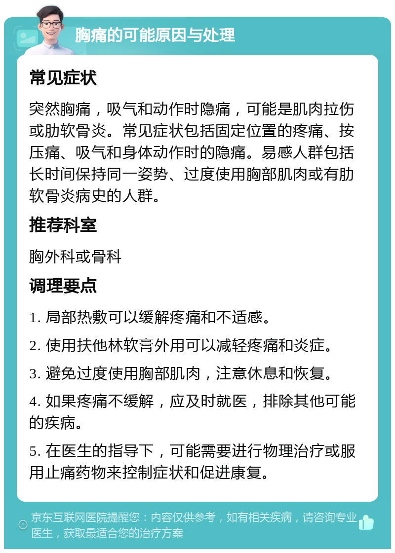 胸痛的可能原因与处理 常见症状 突然胸痛，吸气和动作时隐痛，可能是肌肉拉伤或肋软骨炎。常见症状包括固定位置的疼痛、按压痛、吸气和身体动作时的隐痛。易感人群包括长时间保持同一姿势、过度使用胸部肌肉或有肋软骨炎病史的人群。 推荐科室 胸外科或骨科 调理要点 1. 局部热敷可以缓解疼痛和不适感。 2. 使用扶他林软膏外用可以减轻疼痛和炎症。 3. 避免过度使用胸部肌肉，注意休息和恢复。 4. 如果疼痛不缓解，应及时就医，排除其他可能的疾病。 5. 在医生的指导下，可能需要进行物理治疗或服用止痛药物来控制症状和促进康复。