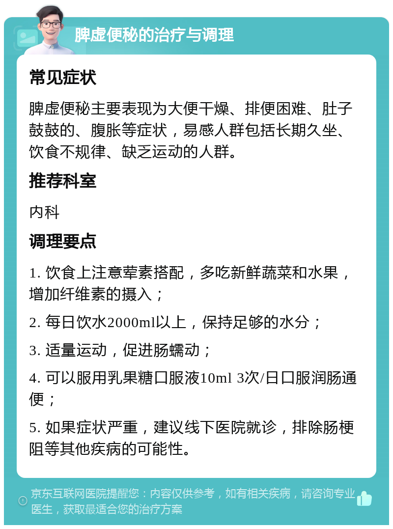 脾虚便秘的治疗与调理 常见症状 脾虚便秘主要表现为大便干燥、排便困难、肚子鼓鼓的、腹胀等症状，易感人群包括长期久坐、饮食不规律、缺乏运动的人群。 推荐科室 内科 调理要点 1. 饮食上注意荤素搭配，多吃新鲜蔬菜和水果，增加纤维素的摄入； 2. 每日饮水2000ml以上，保持足够的水分； 3. 适量运动，促进肠蠕动； 4. 可以服用乳果糖口服液10ml 3次/日口服润肠通便； 5. 如果症状严重，建议线下医院就诊，排除肠梗阻等其他疾病的可能性。