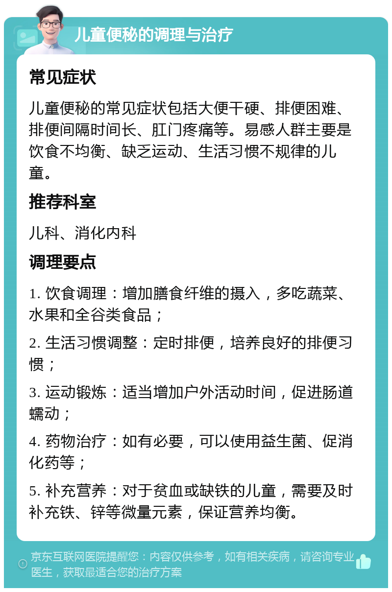 儿童便秘的调理与治疗 常见症状 儿童便秘的常见症状包括大便干硬、排便困难、排便间隔时间长、肛门疼痛等。易感人群主要是饮食不均衡、缺乏运动、生活习惯不规律的儿童。 推荐科室 儿科、消化内科 调理要点 1. 饮食调理：增加膳食纤维的摄入，多吃蔬菜、水果和全谷类食品； 2. 生活习惯调整：定时排便，培养良好的排便习惯； 3. 运动锻炼：适当增加户外活动时间，促进肠道蠕动； 4. 药物治疗：如有必要，可以使用益生菌、促消化药等； 5. 补充营养：对于贫血或缺铁的儿童，需要及时补充铁、锌等微量元素，保证营养均衡。