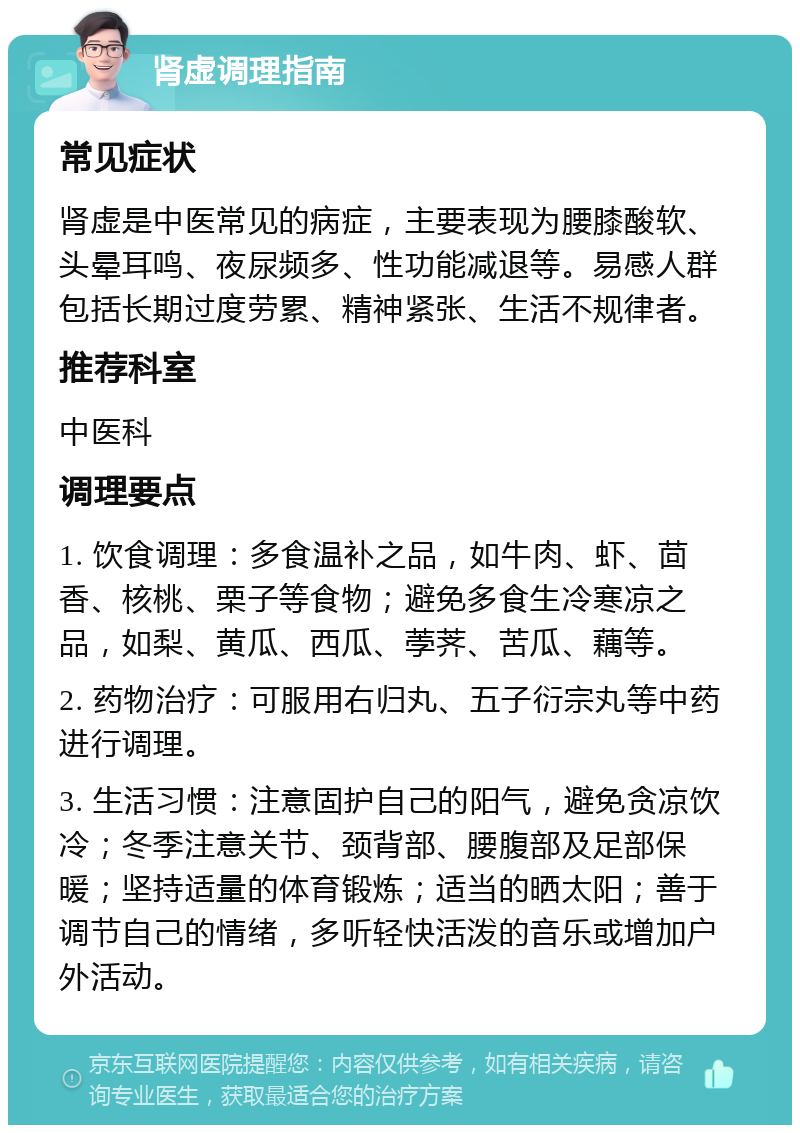 肾虚调理指南 常见症状 肾虚是中医常见的病症，主要表现为腰膝酸软、头晕耳鸣、夜尿频多、性功能减退等。易感人群包括长期过度劳累、精神紧张、生活不规律者。 推荐科室 中医科 调理要点 1. 饮食调理：多食温补之品，如牛肉、虾、茴香、核桃、栗子等食物；避免多食生冷寒凉之品，如梨、黄瓜、西瓜、荸荠、苦瓜、藕等。 2. 药物治疗：可服用右归丸、五子衍宗丸等中药进行调理。 3. 生活习惯：注意固护自己的阳气，避免贪凉饮冷；冬季注意关节、颈背部、腰腹部及足部保暖；坚持适量的体育锻炼；适当的晒太阳；善于调节自己的情绪，多听轻快活泼的音乐或增加户外活动。