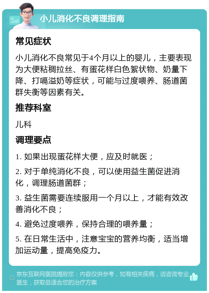 小儿消化不良调理指南 常见症状 小儿消化不良常见于4个月以上的婴儿，主要表现为大便粘稠拉丝、有蛋花样白色絮状物、奶量下降、打嗝溢奶等症状，可能与过度喂养、肠道菌群失衡等因素有关。 推荐科室 儿科 调理要点 1. 如果出现蛋花样大便，应及时就医； 2. 对于单纯消化不良，可以使用益生菌促进消化，调理肠道菌群； 3. 益生菌需要连续服用一个月以上，才能有效改善消化不良； 4. 避免过度喂养，保持合理的喂养量； 5. 在日常生活中，注意宝宝的营养均衡，适当增加运动量，提高免疫力。