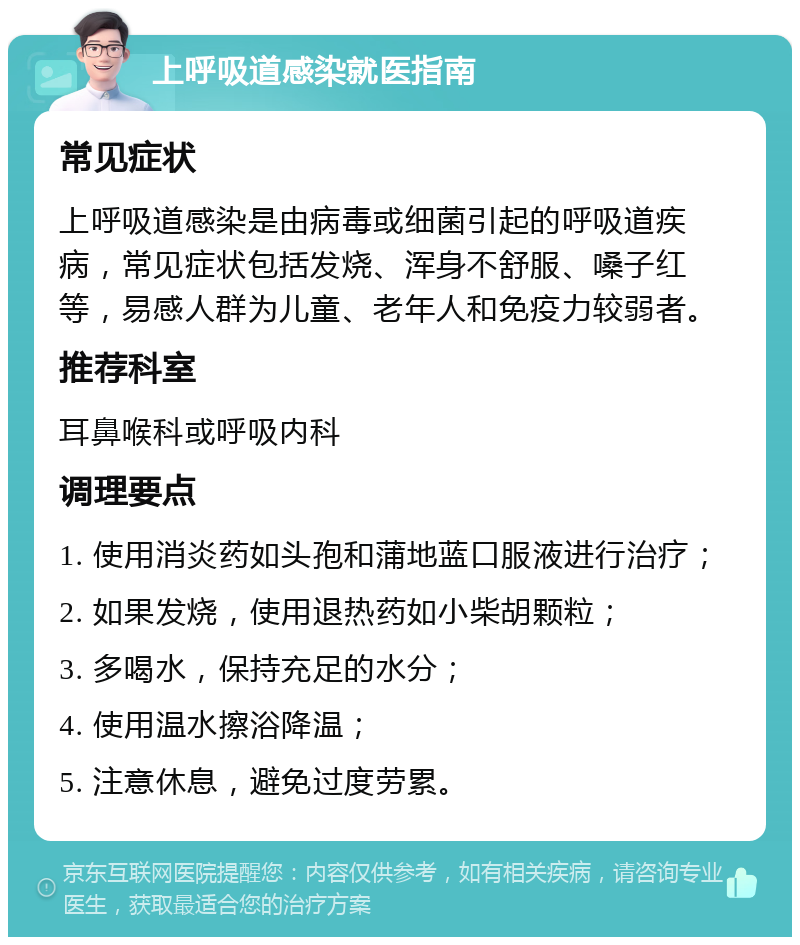 上呼吸道感染就医指南 常见症状 上呼吸道感染是由病毒或细菌引起的呼吸道疾病，常见症状包括发烧、浑身不舒服、嗓子红等，易感人群为儿童、老年人和免疫力较弱者。 推荐科室 耳鼻喉科或呼吸内科 调理要点 1. 使用消炎药如头孢和蒲地蓝口服液进行治疗； 2. 如果发烧，使用退热药如小柴胡颗粒； 3. 多喝水，保持充足的水分； 4. 使用温水擦浴降温； 5. 注意休息，避免过度劳累。