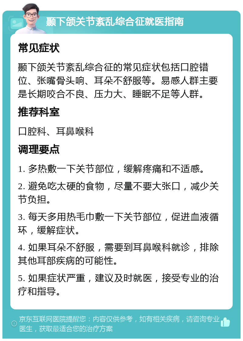 颞下颌关节紊乱综合征就医指南 常见症状 颞下颌关节紊乱综合征的常见症状包括口腔错位、张嘴骨头响、耳朵不舒服等。易感人群主要是长期咬合不良、压力大、睡眠不足等人群。 推荐科室 口腔科、耳鼻喉科 调理要点 1. 多热敷一下关节部位，缓解疼痛和不适感。 2. 避免吃太硬的食物，尽量不要大张口，减少关节负担。 3. 每天多用热毛巾敷一下关节部位，促进血液循环，缓解症状。 4. 如果耳朵不舒服，需要到耳鼻喉科就诊，排除其他耳部疾病的可能性。 5. 如果症状严重，建议及时就医，接受专业的治疗和指导。