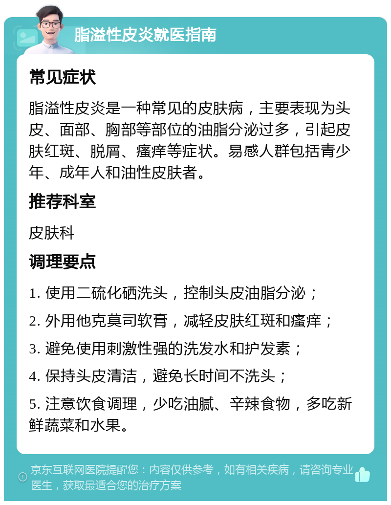 脂溢性皮炎就医指南 常见症状 脂溢性皮炎是一种常见的皮肤病，主要表现为头皮、面部、胸部等部位的油脂分泌过多，引起皮肤红斑、脱屑、瘙痒等症状。易感人群包括青少年、成年人和油性皮肤者。 推荐科室 皮肤科 调理要点 1. 使用二硫化硒洗头，控制头皮油脂分泌； 2. 外用他克莫司软膏，减轻皮肤红斑和瘙痒； 3. 避免使用刺激性强的洗发水和护发素； 4. 保持头皮清洁，避免长时间不洗头； 5. 注意饮食调理，少吃油腻、辛辣食物，多吃新鲜蔬菜和水果。