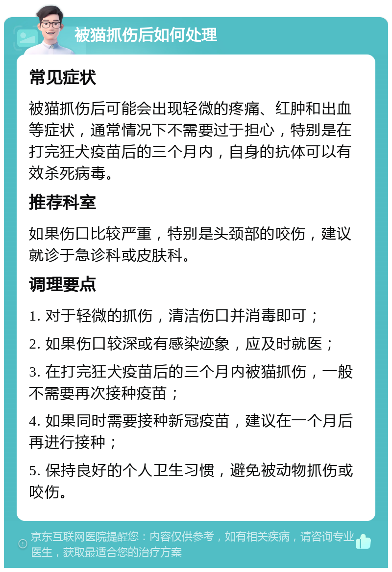 被猫抓伤后如何处理 常见症状 被猫抓伤后可能会出现轻微的疼痛、红肿和出血等症状，通常情况下不需要过于担心，特别是在打完狂犬疫苗后的三个月内，自身的抗体可以有效杀死病毒。 推荐科室 如果伤口比较严重，特别是头颈部的咬伤，建议就诊于急诊科或皮肤科。 调理要点 1. 对于轻微的抓伤，清洁伤口并消毒即可； 2. 如果伤口较深或有感染迹象，应及时就医； 3. 在打完狂犬疫苗后的三个月内被猫抓伤，一般不需要再次接种疫苗； 4. 如果同时需要接种新冠疫苗，建议在一个月后再进行接种； 5. 保持良好的个人卫生习惯，避免被动物抓伤或咬伤。