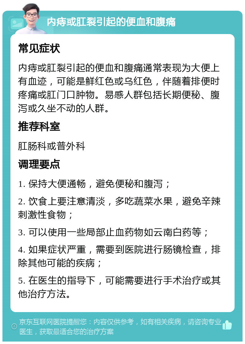 内痔或肛裂引起的便血和腹痛 常见症状 内痔或肛裂引起的便血和腹痛通常表现为大便上有血迹，可能是鲜红色或乌红色，伴随着排便时疼痛或肛门口肿物。易感人群包括长期便秘、腹泻或久坐不动的人群。 推荐科室 肛肠科或普外科 调理要点 1. 保持大便通畅，避免便秘和腹泻； 2. 饮食上要注意清淡，多吃蔬菜水果，避免辛辣刺激性食物； 3. 可以使用一些局部止血药物如云南白药等； 4. 如果症状严重，需要到医院进行肠镜检查，排除其他可能的疾病； 5. 在医生的指导下，可能需要进行手术治疗或其他治疗方法。