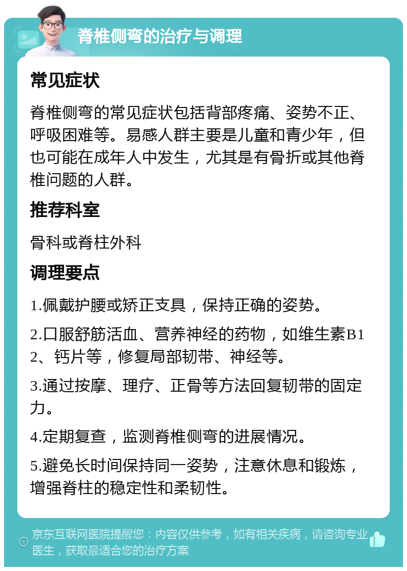 脊椎侧弯的治疗与调理 常见症状 脊椎侧弯的常见症状包括背部疼痛、姿势不正、呼吸困难等。易感人群主要是儿童和青少年，但也可能在成年人中发生，尤其是有骨折或其他脊椎问题的人群。 推荐科室 骨科或脊柱外科 调理要点 1.佩戴护腰或矫正支具，保持正确的姿势。 2.口服舒筋活血、营养神经的药物，如维生素B12、钙片等，修复局部韧带、神经等。 3.通过按摩、理疗、正骨等方法回复韧带的固定力。 4.定期复查，监测脊椎侧弯的进展情况。 5.避免长时间保持同一姿势，注意休息和锻炼，增强脊柱的稳定性和柔韧性。