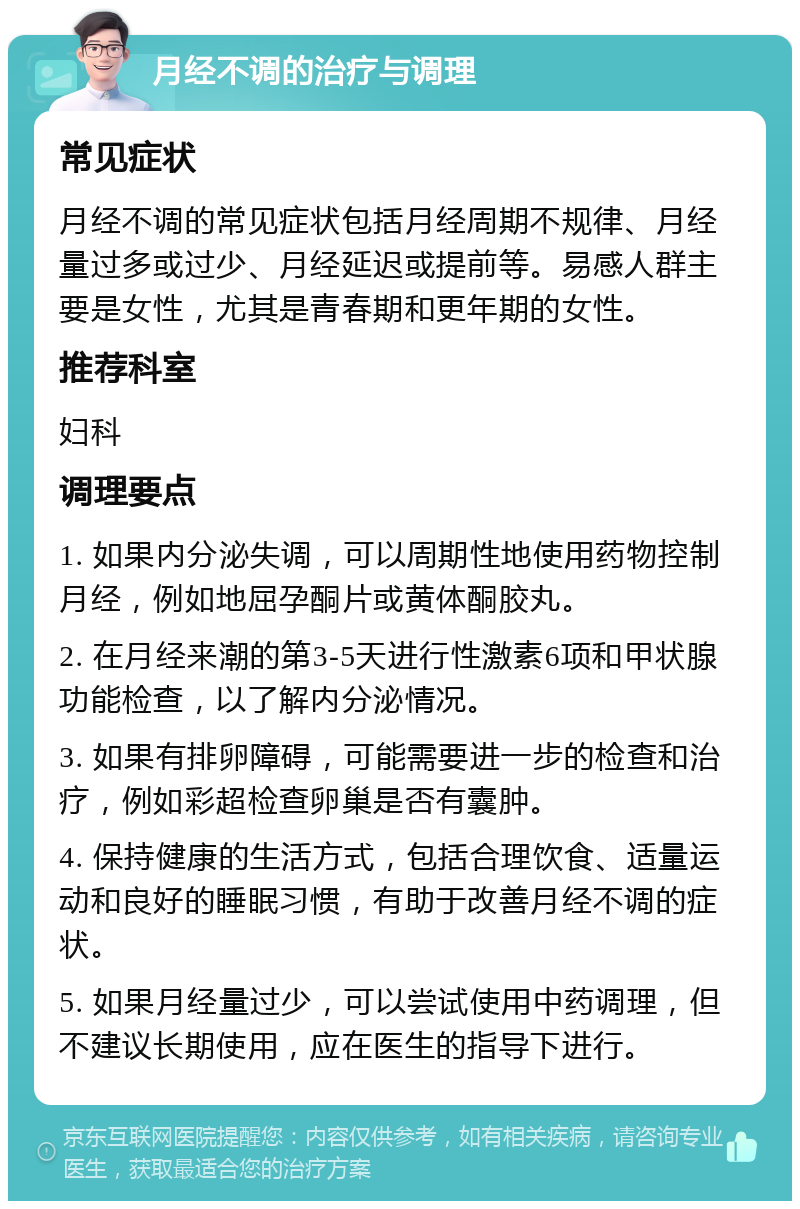 月经不调的治疗与调理 常见症状 月经不调的常见症状包括月经周期不规律、月经量过多或过少、月经延迟或提前等。易感人群主要是女性，尤其是青春期和更年期的女性。 推荐科室 妇科 调理要点 1. 如果内分泌失调，可以周期性地使用药物控制月经，例如地屈孕酮片或黄体酮胶丸。 2. 在月经来潮的第3-5天进行性激素6项和甲状腺功能检查，以了解内分泌情况。 3. 如果有排卵障碍，可能需要进一步的检查和治疗，例如彩超检查卵巢是否有囊肿。 4. 保持健康的生活方式，包括合理饮食、适量运动和良好的睡眠习惯，有助于改善月经不调的症状。 5. 如果月经量过少，可以尝试使用中药调理，但不建议长期使用，应在医生的指导下进行。