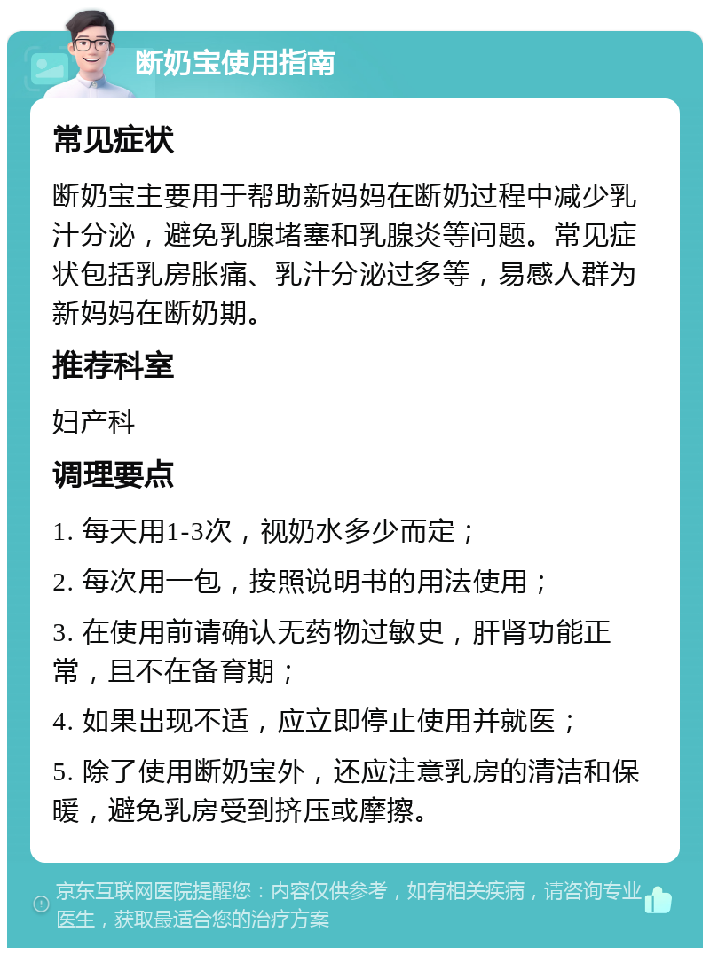 断奶宝使用指南 常见症状 断奶宝主要用于帮助新妈妈在断奶过程中减少乳汁分泌，避免乳腺堵塞和乳腺炎等问题。常见症状包括乳房胀痛、乳汁分泌过多等，易感人群为新妈妈在断奶期。 推荐科室 妇产科 调理要点 1. 每天用1-3次，视奶水多少而定； 2. 每次用一包，按照说明书的用法使用； 3. 在使用前请确认无药物过敏史，肝肾功能正常，且不在备育期； 4. 如果出现不适，应立即停止使用并就医； 5. 除了使用断奶宝外，还应注意乳房的清洁和保暖，避免乳房受到挤压或摩擦。