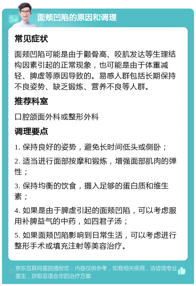 面颊凹陷的原因和调理 常见症状 面颊凹陷可能是由于颧骨高、咬肌发达等生理结构因素引起的正常现象，也可能是由于体重减轻、脾虚等原因导致的。易感人群包括长期保持不良姿势、缺乏锻炼、营养不良等人群。 推荐科室 口腔颌面外科或整形外科 调理要点 1. 保持良好的姿势，避免长时间低头或侧卧； 2. 适当进行面部按摩和锻炼，增强面部肌肉的弹性； 3. 保持均衡的饮食，摄入足够的蛋白质和维生素； 4. 如果是由于脾虚引起的面颊凹陷，可以考虑服用补脾益气的中药，如四君子汤； 5. 如果面颊凹陷影响到日常生活，可以考虑进行整形手术或填充注射等美容治疗。