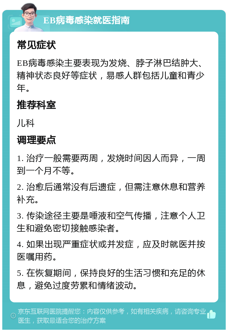 EB病毒感染就医指南 常见症状 EB病毒感染主要表现为发烧、脖子淋巴结肿大、精神状态良好等症状，易感人群包括儿童和青少年。 推荐科室 儿科 调理要点 1. 治疗一般需要两周，发烧时间因人而异，一周到一个月不等。 2. 治愈后通常没有后遗症，但需注意休息和营养补充。 3. 传染途径主要是唾液和空气传播，注意个人卫生和避免密切接触感染者。 4. 如果出现严重症状或并发症，应及时就医并按医嘱用药。 5. 在恢复期间，保持良好的生活习惯和充足的休息，避免过度劳累和情绪波动。