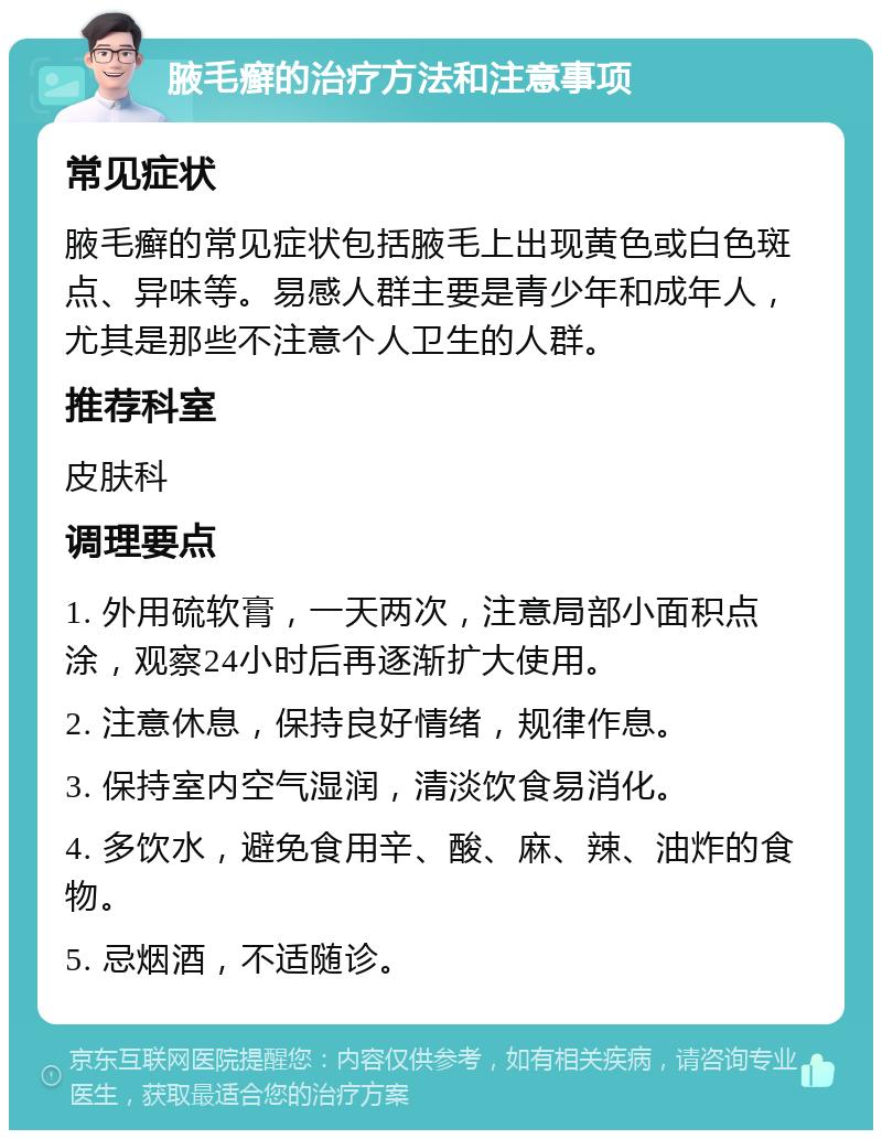 腋毛癣的治疗方法和注意事项 常见症状 腋毛癣的常见症状包括腋毛上出现黄色或白色斑点、异味等。易感人群主要是青少年和成年人，尤其是那些不注意个人卫生的人群。 推荐科室 皮肤科 调理要点 1. 外用硫软膏，一天两次，注意局部小面积点涂，观察24小时后再逐渐扩大使用。 2. 注意休息，保持良好情绪，规律作息。 3. 保持室内空气湿润，清淡饮食易消化。 4. 多饮水，避免食用辛、酸、麻、辣、油炸的食物。 5. 忌烟酒，不适随诊。